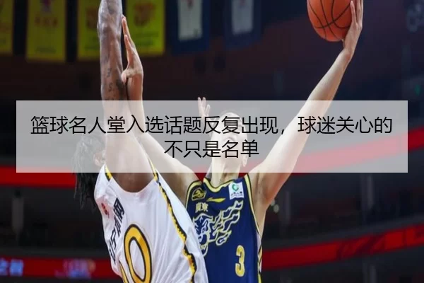篮球名人堂入选话题反复出现，球迷关心的不只是名单